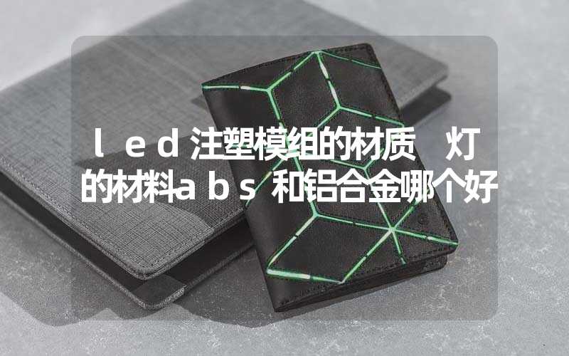 led注塑模组的材质 灯的材料abs和铝合金哪个好